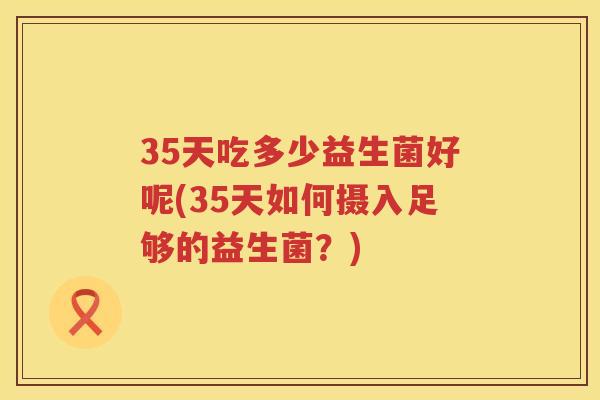 35天吃多少益生菌好呢(35天如何摄入足够的益生菌?) 35天吃多少益生菌好呢(35天如何摄入足够的益生菌?)