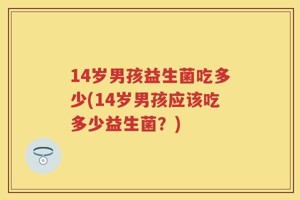 14岁男孩益生菌吃多少(14岁男孩应该吃多少益生菌？)