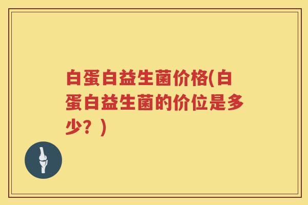 白蛋白益生菌价格(白蛋白益生菌的价位是多少?) 白蛋白益生菌价格(白蛋白益生菌的价位是多少?)