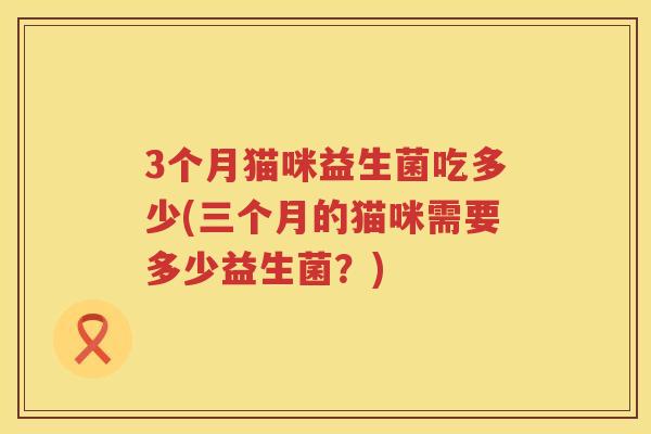 3个月猫咪益生菌吃多少(三个月的猫咪需要多少益生菌?) 3个月猫咪益生菌吃多少(三个月的猫咪需要多少益生菌?)