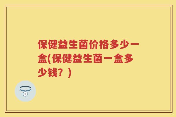 保健益生菌价格多少一盒(保健益生菌一盒多少钱？)