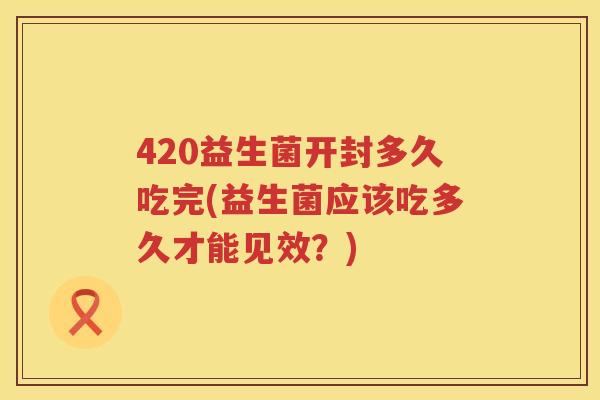 420益生菌开封多久吃完(益生菌应该吃多久才能见效?) 420益生菌开封多久吃完(益生菌应该吃多久才能见效?)