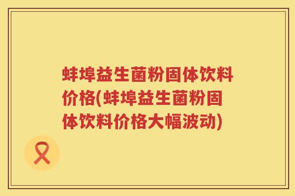 蚌埠益生菌粉固体饮料价格(蚌埠益生菌粉固体饮料价格大幅波动) 蚌埠益生菌粉固体饮料价格(蚌埠益生菌粉固体饮料价格大幅波动)