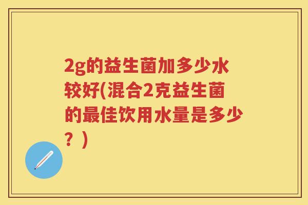 2g的益生菌加多少水较好(混合2克益生菌的佳饮用水量是多少?) 2g的益生菌加多少水较好(混合2克益生菌的佳饮用水量是多少?)