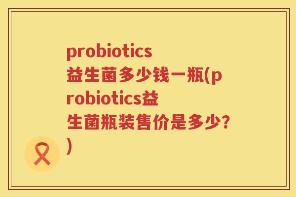 probiotics益生菌多少钱一瓶(probiotics益生菌瓶装售价是多少?) probiotics益生菌多少钱一瓶(probiotics益生菌瓶装售价是多少?)