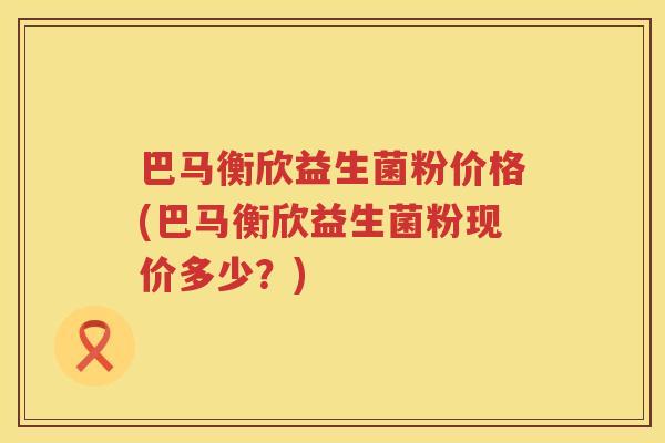 巴马衡欣益生菌粉价格(巴马衡欣益生菌粉现价多少?) 巴马衡欣益生菌粉价格(巴马衡欣益生菌粉现价多少?)