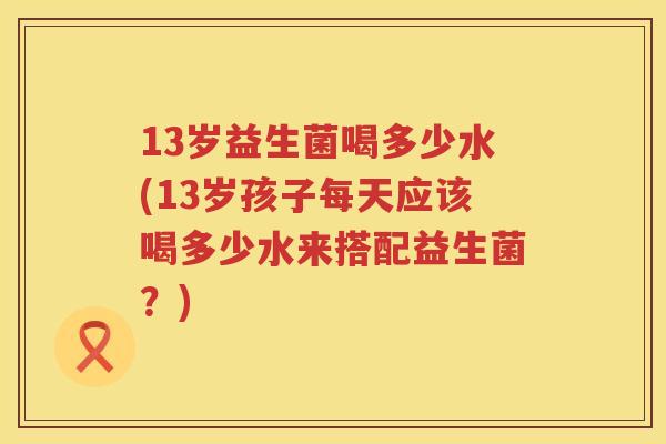 13岁益生菌喝多少水(13岁孩子每天应该喝多少水来搭配益生菌？)