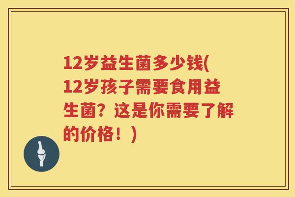12岁益生菌多少钱(12岁孩子需要食用益生菌?这是你需要了解的价格!) 12岁益生菌多少钱(12岁孩子需要食用益生菌?这是你需要了解的价格!)