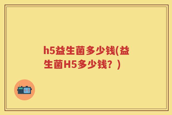 h5益生菌多少钱(益生菌H5多少钱?) h5益生菌多少钱(益生菌H5多少钱?)