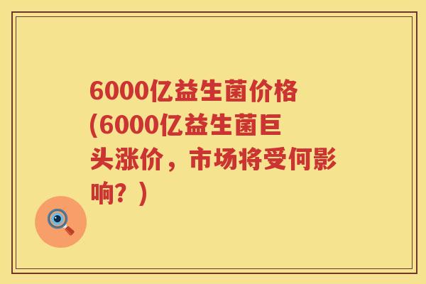 6000亿益生菌价格(6000亿益生菌巨头涨价,市场将受何影响?) 6000亿益生菌价格(6000亿益生菌巨头涨价,市场将受何影响?)