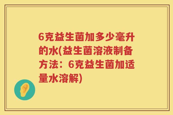 6克益生菌加多少毫升的水(益生菌溶液制备方法:6克益生菌加适量水溶解) 6克益生菌加多少毫升的水(益生菌溶液制备方法:6克益生菌加适量水溶解)