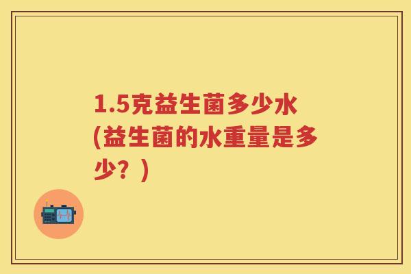 1.5克益生菌多少水(益生菌的水重量是多少?) 1.5克益生菌多少水(益生菌的水重量是多少?)
