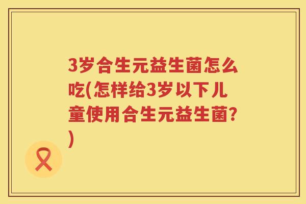 3岁合生元益生菌怎么吃(怎样给3岁以下儿童使用合生元益生菌?) 3岁合生元益生菌怎么吃(怎样给3岁以下儿童使用合生元益生菌?)