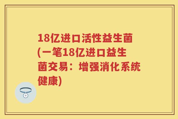 18亿进口活性益生菌(一笔18亿进口益生菌交易:增强消化系统健康) 18亿进口活性益生菌(一笔18亿进口益生菌交易:增强消化系统健康)
