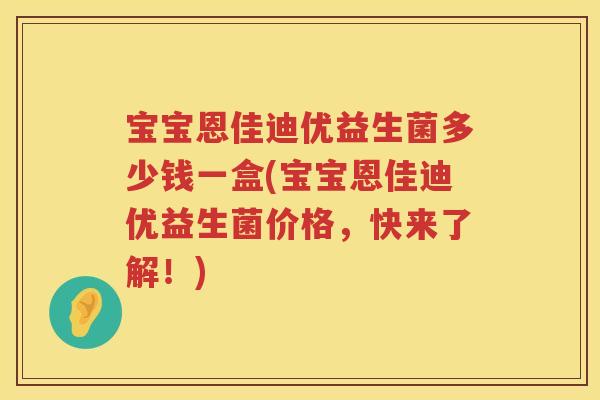 宝宝恩佳迪优益生菌多少钱一盒(宝宝恩佳迪优益生菌价格,快来了解!) 宝宝恩佳迪优益生菌多少钱一盒(宝宝恩佳迪优益生菌价格,快来了解!)