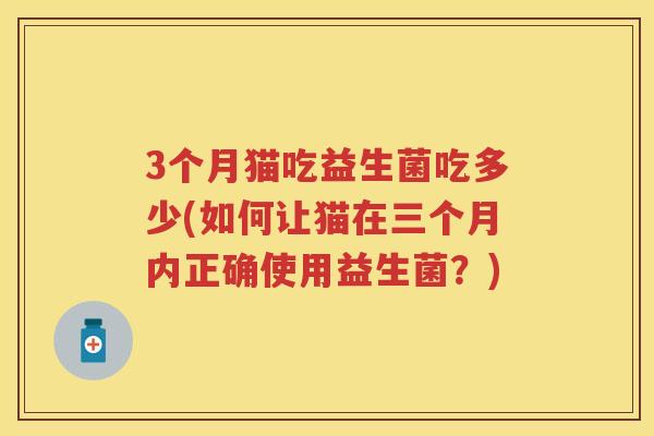 3个月猫吃益生菌吃多少(如何让猫在三个月内正确使用益生菌?) 3个月猫吃益生菌吃多少(如何让猫在三个月内正确使用益生菌?)