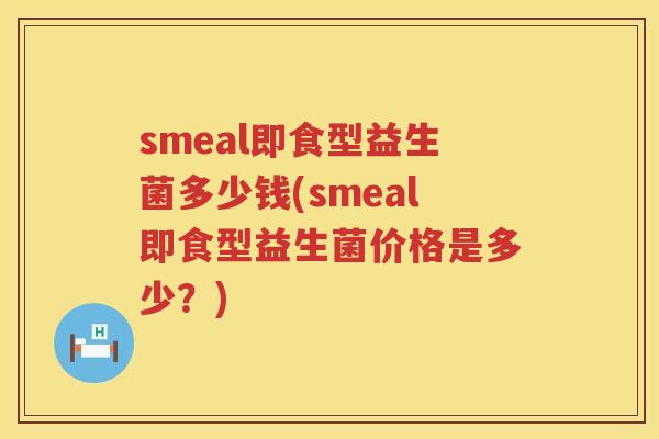 smeal即食型益生菌多少钱(smeal即食型益生菌价格是多少?) smeal即食型益生菌多少钱(smeal即食型益生菌价格是多少?)