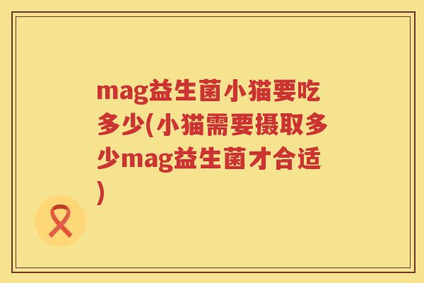 mag益生菌小猫要吃多少(小猫需要摄取多少mag益生菌才合适) mag益生菌小猫要吃多少(小猫需要摄取多少mag益生菌才合适)