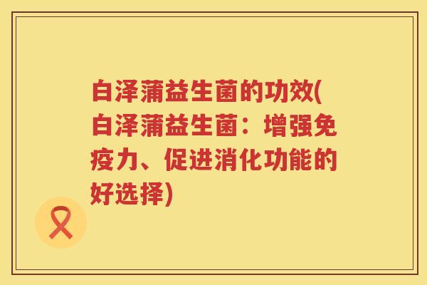 白泽蒲益生菌的功效(白泽蒲益生菌:增强力、促进消化功能的好选择) 白泽蒲益生菌的功效(白泽蒲益生菌:增强力、促进消化功能的好选择)