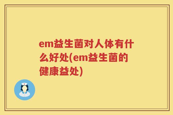em益生菌对人体有什么好处(em益生菌的健康益处) em益生菌对人体有什么好处(em益生菌的健康益处)
