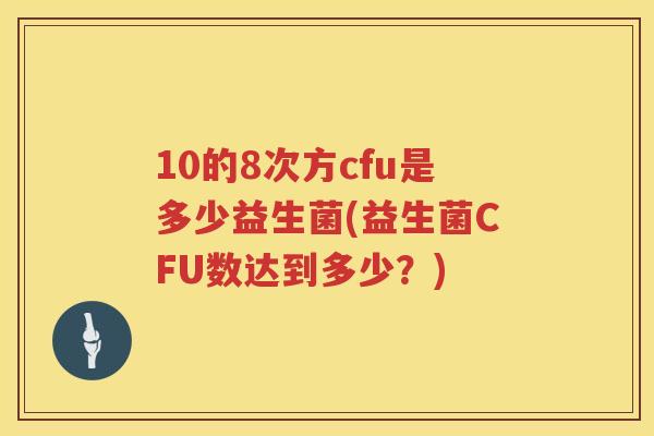 10的8次方cfu是多少益生菌(益生菌CFU数达到多少?) 10的8次方cfu是多少益生菌(益生菌CFU数达到多少?)
