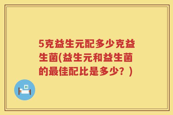 5克益生元配多少克益生菌(益生元和益生菌的佳配比是多少?) 5克益生元配多少克益生菌(益生元和益生菌的佳配比是多少?)