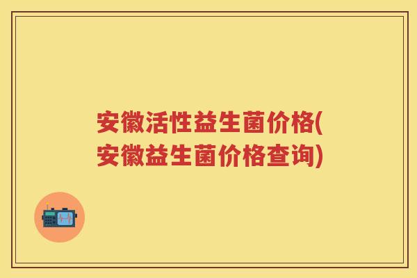 安徽活性益生菌价格(安徽益生菌价格查询)