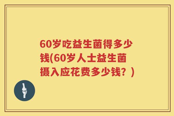 60岁吃益生菌得多少钱(60岁人士益生菌摄入应花费多少钱?) 60岁吃益生菌得多少钱(60岁人士益生菌摄入应花费多少钱?)