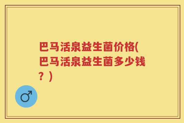 巴马活泉益生菌价格(巴马活泉益生菌多少钱?) 巴马活泉益生菌价格(巴马活泉益生菌多少钱?)