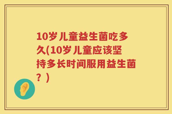 10岁儿童益生菌吃多久(10岁儿童应该坚持多长时间服用益生菌?) 10岁儿童益生菌吃多久(10岁儿童应该坚持多长时间服用益生菌?)