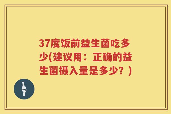 37度饭前益生菌吃多少(建议用:正确的益生菌摄入量是多少?) 37度饭前益生菌吃多少(建议用:正确的益生菌摄入量是多少?)