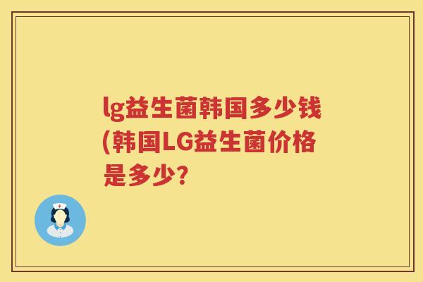 lg益生菌韩国多少钱(韩国LG益生菌价格是多少? lg益生菌韩国多少钱(韩国LG益生菌价格是多少?