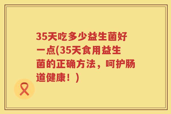 35天吃多少益生菌好一点(35天食用益生菌的正确方法,呵护肠道健康!) 35天吃多少益生菌好一点(35天食用益生菌的正确方法,呵护肠道健康!)