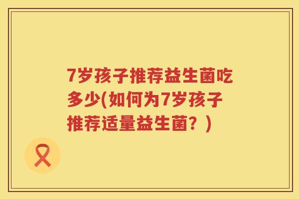 7岁孩子推荐益生菌吃多少(如何为7岁孩子推荐适量益生菌?) 7岁孩子推荐益生菌吃多少(如何为7岁孩子推荐适量益生菌?)