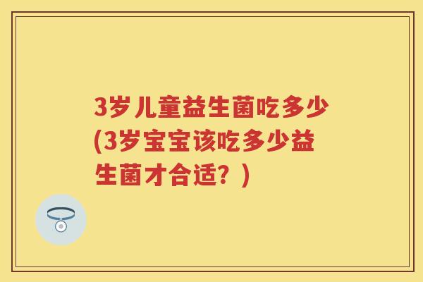 3岁儿童益生菌吃多少(3岁宝宝该吃多少益生菌才合适？)