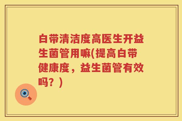 白带清洁度高医生开益生菌管用嘛(提高白带健康度,益生菌管有效吗?) 白带清洁度高医生开益生菌管用嘛(提高白带健康度,益生菌管有效吗?)