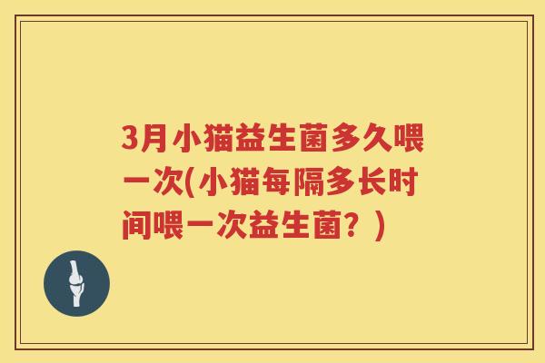 3月小猫益生菌多久喂一次(小猫每隔多长时间喂一次益生菌?) 3月小猫益生菌多久喂一次(小猫每隔多长时间喂一次益生菌?)