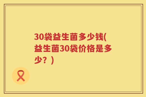 30袋益生菌多少钱(益生菌30袋价格是多少?) 30袋益生菌多少钱(益生菌30袋价格是多少?)