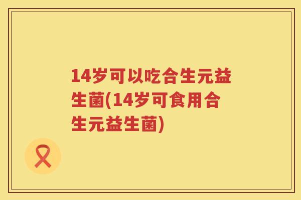 14岁可以吃合生元益生菌(14岁可食用合生元益生菌) 14岁可以吃合生元益生菌(14岁可食用合生元益生菌)