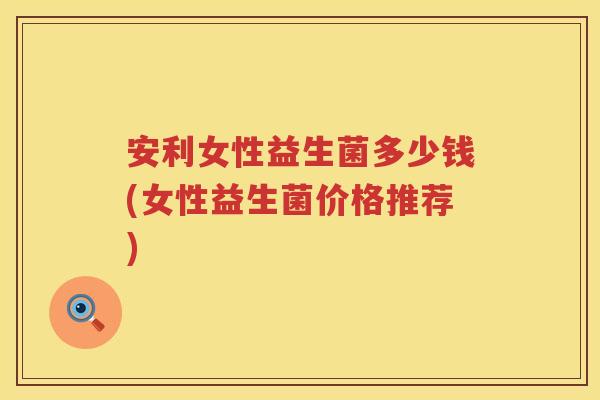 安利女性益生菌多少钱(女性益生菌价格推荐) 安利女性益生菌多少钱(女性益生菌价格推荐)