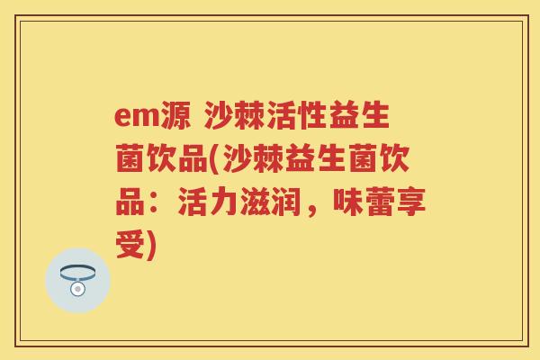 em源 沙棘活性益生菌饮品(沙棘益生菌饮品:活力滋润,味蕾享受) em源 沙棘活性益生菌饮品(沙棘益生菌饮品:活力滋润,味蕾享受)