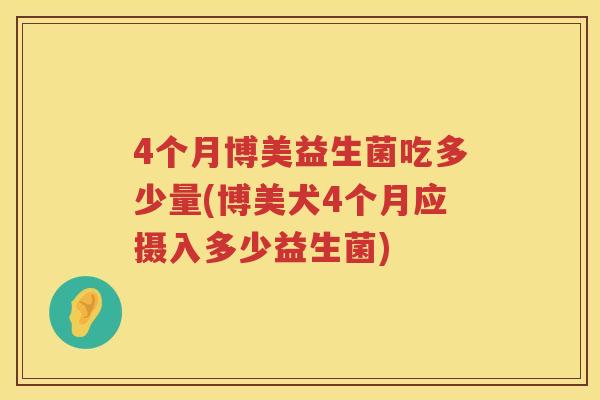 4个月博美益生菌吃多少量(博美犬4个月应摄入多少益生菌) 4个月博美益生菌吃多少量(博美犬4个月应摄入多少益生菌)