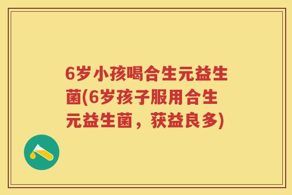 6岁小孩喝合生元益生菌(6岁孩子服用合生元益生菌，获益良多)