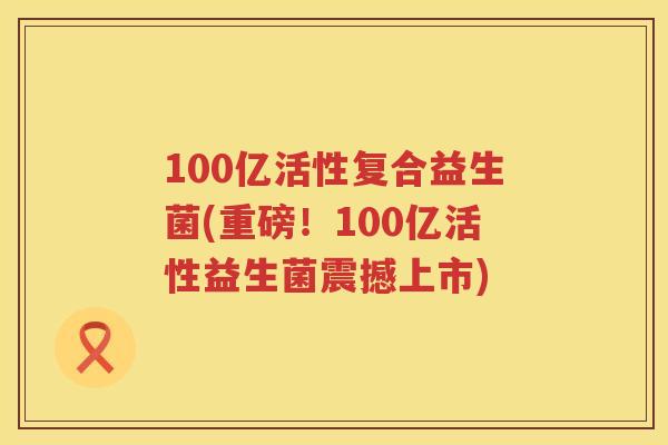 100亿活性复合益生菌(重磅!100亿活性益生菌震撼上市) 100亿活性复合益生菌(重磅!100亿活性益生菌震撼上市)