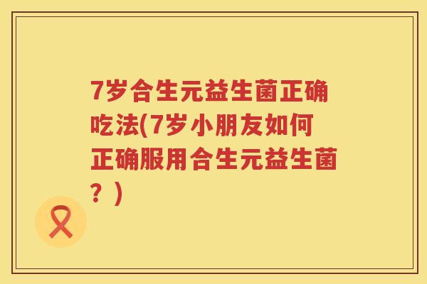 7岁合生元益生菌正确吃法(7岁小朋友如何正确服用合生元益生菌？)