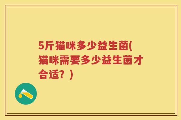 5斤猫咪多少益生菌(猫咪需要多少益生菌才合适?) 5斤猫咪多少益生菌(猫咪需要多少益生菌才合适?)