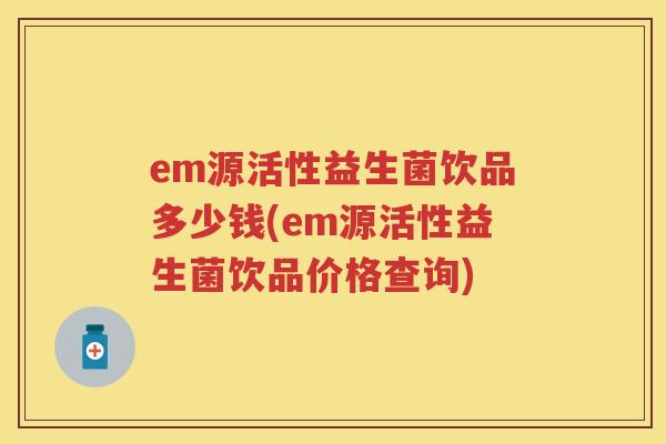 em源活性益生菌饮品多少钱(em源活性益生菌饮品价格查询) em源活性益生菌饮品多少钱(em源活性益生菌饮品价格查询)