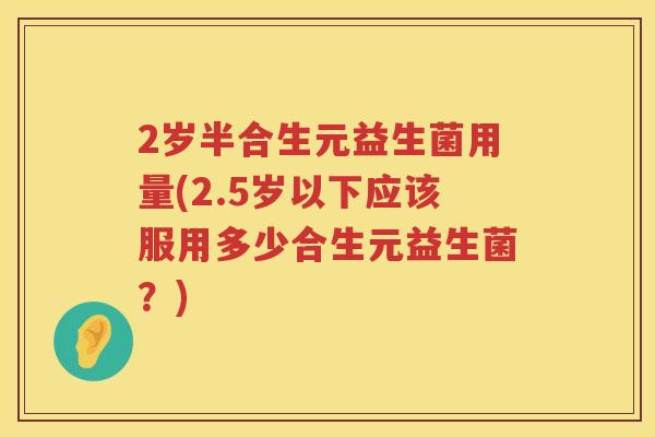 2岁半合生元益生菌用量(2.5岁以下应该服用多少合生元益生菌?) 2岁半合生元益生菌用量(2.5岁以下应该服用多少合生元益生菌?)