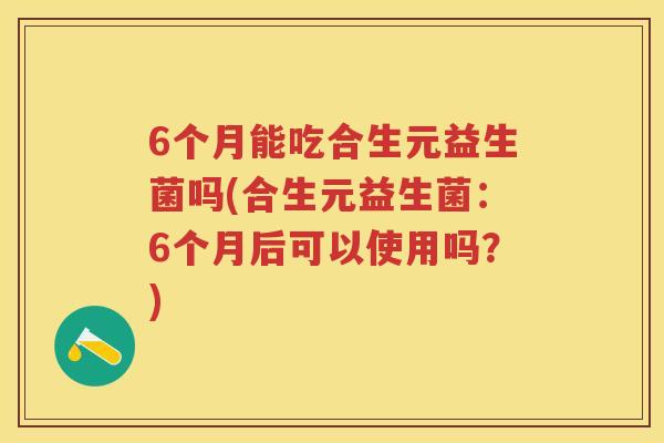 6个月能吃合生元益生菌吗(合生元益生菌:6个月后可以使用吗?) 6个月能吃合生元益生菌吗(合生元益生菌:6个月后可以使用吗?)