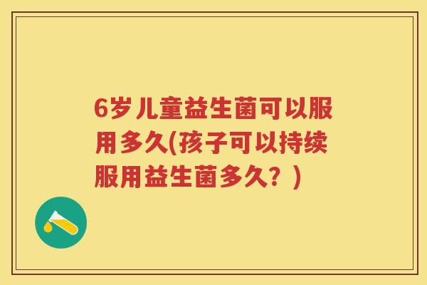 6岁儿童益生菌可以服用多久(孩子可以持续服用益生菌多久?) 6岁儿童益生菌可以服用多久(孩子可以持续服用益生菌多久?)